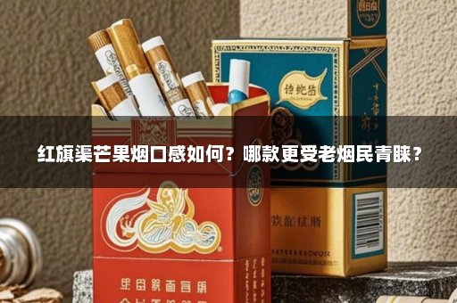 红旗渠芒果烟口感如何？哪款更受老烟民青睐？
